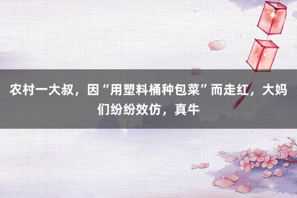 农村一大叔，因“用塑料桶种包菜”而走红，大妈们纷纷效仿，真牛