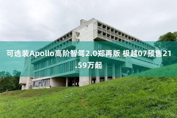 可选装Apollo高阶智驾2.0郑再版 极越07预售21.59万起