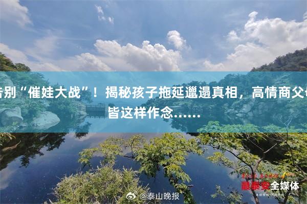 告别“催娃大战”！揭秘孩子拖延邋遢真相，高情商父母皆这样作念......