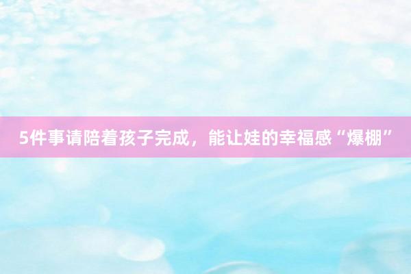 5件事请陪着孩子完成，能让娃的幸福感“爆棚”