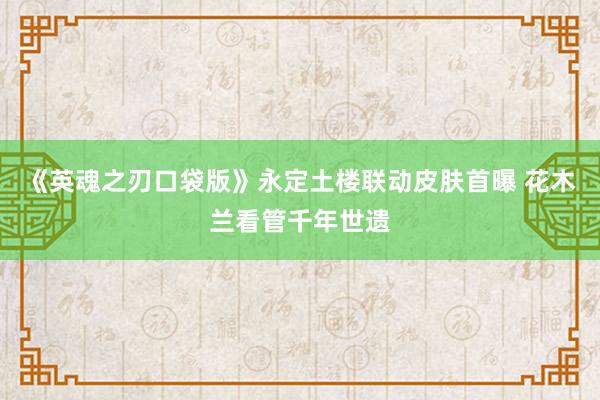 《英魂之刃口袋版》永定土楼联动皮肤首曝 花木兰看管千年世遗