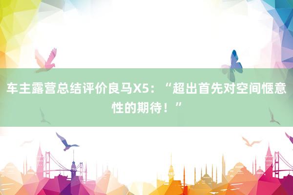 车主露营总结评价良马X5：“超出首先对空间惬意性的期待！”