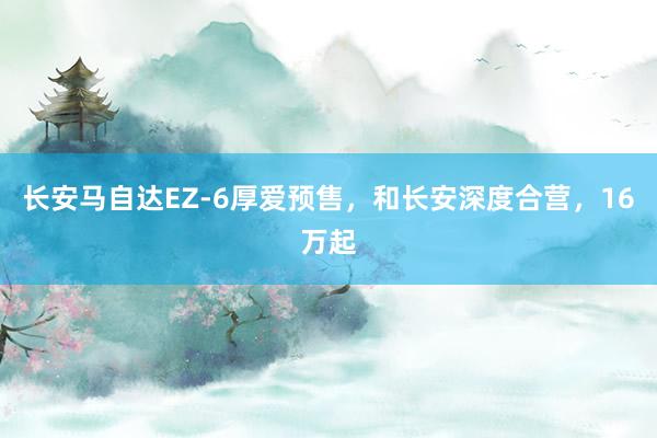 长安马自达EZ-6厚爱预售，和长安深度合营，16万起