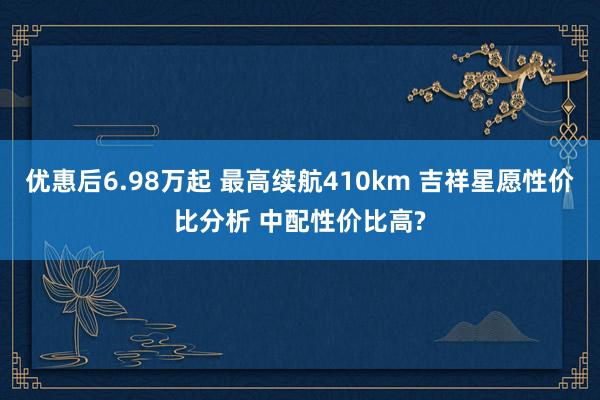 优惠后6.98万起 最高续航410km 吉祥星愿性价比分析 中配性价比高?