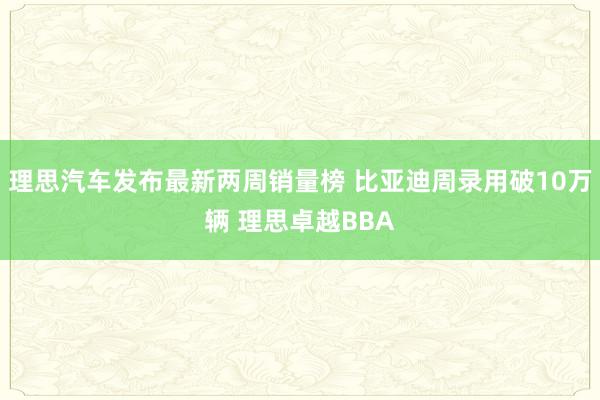 理思汽车发布最新两周销量榜 比亚迪周录用破10万辆 理思卓越BBA