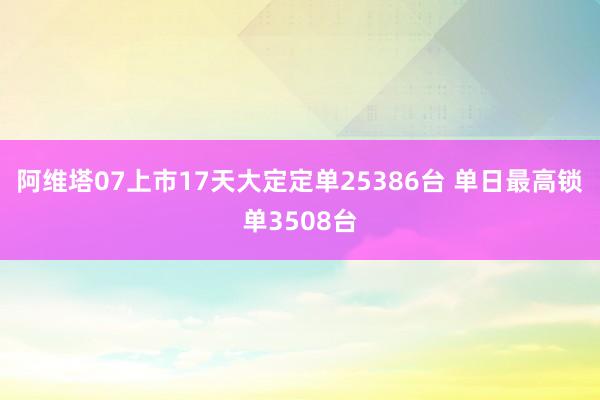 阿维塔07上市17天大定定单25386台 单日最高锁单3508台