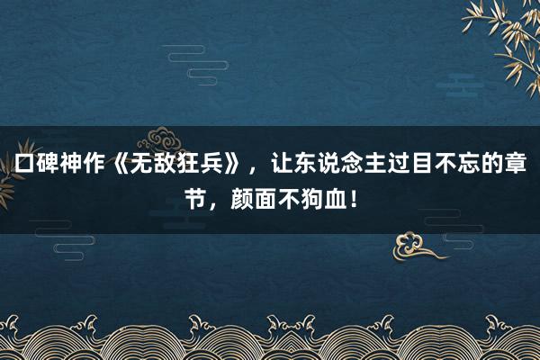 口碑神作《无敌狂兵》，让东说念主过目不忘的章节，颜面不狗血！