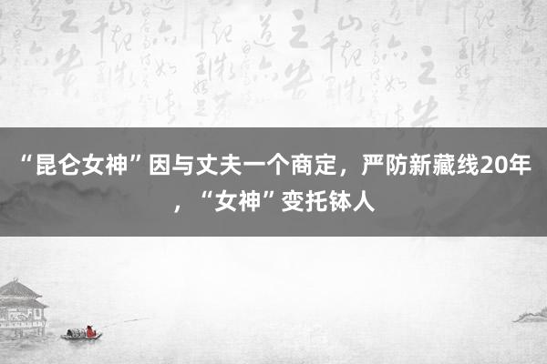 “昆仑女神”因与丈夫一个商定，严防新藏线20年，“女神”变托钵人