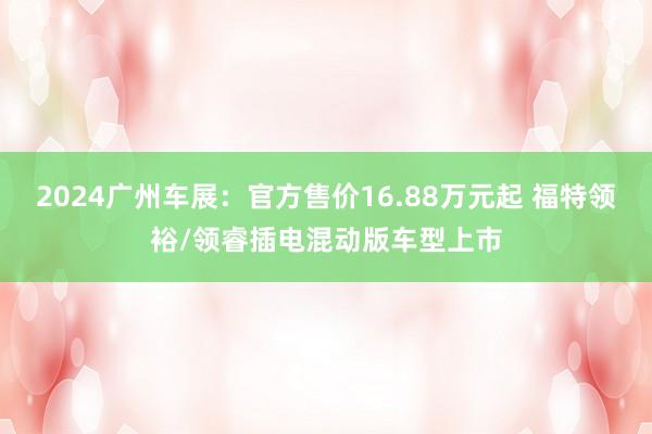 2024广州车展：官方售价16.88万元起 福特领裕/领睿插电混动版车型上市